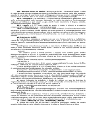 VII.9 - Mandato e escolha dos membros - A composição de cada CEP deverá ser definida a critério
da instituição, sendo pelo menos metade dos membros com experiência em pesquisa, eleitos pelos seus pares.
A escolha da coordenação de cada Comitê deverá ser feita pelos membros que compõem o colegiado, durante a
primeira reunião de trabalho. Será de três anos a duração do mandato, sendo permitida recondução.
           VII.10 - Remuneração - Os membros do CEP não poderão ser remunerados no desempenho desta
tarefa, sendo recomendável, porém, que sejam dispensados nos horários de trabalho do Comitê das outras
obrigações nas instituições às quais prestam serviço, podendo receber ressarcimento de despesas efetuadas
com transporte, hospedagem e alimentação.
           VII.11 - Arquivo - O CEP deverá manter em arquivo o projeto, o protocolo e os relatórios
correspondentes, por 5 (cinco) anos após o encerramento do estudo.
           VII.12 - Liberdade de trabalho - Os membros dos CEPs deverão ter total independência na tomada
das decisões no exercício das suas funções, mantendo sob caráter confidencial as informações recebidas. Deste
modo, não podem sofrer qualquer tipo de pressão por parte de superiores hierárquicos ou pelos interessados em
determinada pesquisa, devem isentar-se de envolvimento financeiro e não devem estar submetidos a conflito de
interesse.
           VII.13 - Atribuições do CEP:
           a) revisar todos os protocolos de pesquisa envolvendo seres humanos, inclusive os multicêntricos,
cabendo-lhe a responsabilidade primária pelas decisões sobre a ética da pesquisa a ser desenvolvida na
instituição, de modo a garantir e resguardar a integridade e os direitos dos voluntários participantes nas referidas
pesquisas;
           b) emitir parecer consubstanciado por escrito, no prazo máximo de 30 (trinta) dias, identificando com
clareza o ensaio, documentos estudados e data de revisão. A revisão de cada protocolo culminará com seu
enquadramento em uma das seguintes categorias:
           - aprovado;
           - com pendência: quando o Comitê considera o protocolo como aceitável, porém identifica
determinados problemas no protocolo, no formulário do consentimento ou em ambos, e recomenda uma revisão
específica ou solicita uma modificação ou informação relevante, que deverá ser atendida em 60 (sessenta) dias
pelos pesquisadores;
           - retirado: quando, transcorrido o prazo, o protocolo permanece pendente;
           - não aprovado; e
           - aprovado e encaminhado, com o devido parecer, para apreciação pela Comissão Nacional de Ética
em Pesquisa -CONEP/MS, nos casos previstos no capítulo VIII, item 4.c.
           c) manter a guarda confidencial de todos os dados obtidos na execução de sua tarefa e arquivamento
do protocolo completo, que ficará à disposição das autoridades sanitárias;
           d) acompanhar o desenvolvimento dos projetos através de relatórios anuais dos pesquisadores;
           e) desempenhar papel consultivo e educativo, fomentando a reflexão em torno da ética na ciência;
           f) receber dos sujeitos da pesquisa ou de qualquer outra parte denúncias de abusos ou notificação
sobre fatos adversos que possam alterar o curso normal do estudo, decidindo pela continuidade, modificação ou
suspensão da pesquisa, devendo, se necessário, adequar o termo de consentimento. Considera-se como anti-
ética a pesquisa descontinuada sem justificativa aceita pelo CEP que a aprovou;
           g) requerer instauração de sindicância à direção da instituição em caso de denúncias de
irregularidades de natureza ética nas pesquisas e, em havendo comprovação, comunicar à Comissão Nacional
de Ética em Pesquisa-CONEP/MS e, no que couber, a outras instâncias; e
           h) manter comunicação regular e permanente com a CONEP/MS.
           VII.14 - Atuação do CEP:
           a) A revisão ética de toda e qualquer proposta de pesquisa envolvendo seres humanos não poderá ser
dissociada da sua análise científica. Pesquisa que não se faça acompanhar do respectivo protocolo não deve ser
analisada pelo Comitê.
           b) Cada CEP deverá elaborar suas normas de funcionamento, contendo metodologia de trabalho, a
exemplo de: elaboração das atas; planejamento anual de suas atividades; periodicidade de reuniões; número
mínimo de presentes para início das reuniões; prazos para emissão de pareceres; critérios para solicitação de
consultas de experts na área em que se desejam informações técnicas; modelo de tomada de decisão, etc.
           VIII - COMISSÃO NACIONAL DE ÉTICA EM PESQUISA (CONEP/MS)
           A Comissão Nacional de Ética em Pesquisa - CONEP/MS é uma instância colegiada, de natureza
consultiva, deliberativa, normativa, educativa, independente, vinculada ao Conselho Nacional de Saúde.
 