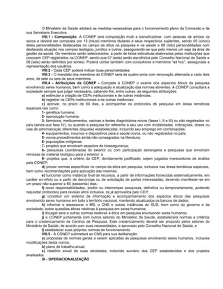 O Ministério da Saúde adotará as medidas necessárias para o funcionamento pleno da Comissão e de
sua Secretaria Executiva.
           VIII.1 - Composição: A CONEP terá composição multi e transdiciplinar, com pessoas de ambos os
sexos e deverá ser composta por 13 (treze) membros titulares e seus respectivos suplentes, sendo 05 (cinco)
deles personalidades destacadas no campo da ética na pesquisa e na saúde e 08 (oito) personalidades com
destacada atuação nos campos teológico, jurídico e outros, assegurando-se que pelo menos um seja da área de
gestão da saúde. Os membros serão selecionados, a partir de listas indicativas elaboradas pelas instituições que
possuem CEP registrados na CONEP, sendo que 07 (sete) serão escolhidos pelo Conselho Nacional de Saúde e
06 (seis) serão definidos por sorteio. Poderá contar também com consultores e membros "ad hoc", assegurada a
representação dos usuários.
           VIII.2 - Cada CEP poderá indicar duas personalidades.
           VIII.3 - O mandato dos membros da CONEP será de quatro anos com renovação alternada a cada dois
anos, de sete ou seis de seus membros.
           VIII.4 - Atribuições da CONEP - Compete à CONEP o exame dos aspectos éticos da pesquisa
envolvendo seres humanos, bem como a adequação e atualização das normas atinentes. A CONEP consultará a
sociedade sempre que julgar necessário, cabendo-lhe, entre outras, as seguintes atribuições:
           a) estimular a criação de CEPs institucionais e de outras instâncias;
           b) registrar os CEPs institucionais e de outras instâncias;
           c) aprovar, no prazo de 60 dias, e acompanhar os protocolos de pesquisa em áreas temáticas
especiais tais como:
           1- genética humana;
           2- reprodução humana;
           3- farmácos, medicamentos, vacinas e testes diagnósticos novos (fases I, II e III) ou não registrados no
país (ainda que fase IV), ou quando a pesquisa for referente a seu uso com modalidades, indicações, doses ou
vias de administração diferentes daquelas estabelecidas, incluindo seu emprego em combinações;
           4- equipamentos, insumos e dispositivos para a saúde novos, ou não registrados no país;
           5- novos procedimentos ainda não consagrados na literatura;
           6- populações indígenas;
           7- projetos que envolvam aspectos de biossegurança;
           8- pesquisas coordenadas do exterior ou com participação estrangeira e pesquisas que envolvam
remessa de material biológico para o exterior; e
           9- projetos que, a critério do CEP, devidamente justificado, sejam julgados merecedores de análise
pela CONEP;
           d) prover normas específicas no campo da ética em pesquisa, inclusive nas áreas temáticas especiais,
bem como recomendações para aplicação das mesmas;
           e) funcionar como instância final de recursos, a partir de informações fornecidas sistematicamente, em
caráter ex-ofício ou a partir de denúncias ou de solicitação de partes interessadas, devendo manifestar-se em
um prazo não superior a 60 (sessenta) dias;
           f) rever responsabilidades, proibir ou interromper pesquisas, definitiva ou temporariamente, podendo
requisitar protocolos para revisão ética inclusive, os já aprovados pelo CEP;
           g) constituir um sistema de informação e acompanhamento dos aspectos éticos das pesquisas
envolvendo seres humanos em todo o território nacional, mantendo atualizados os bancos de dados;
           h) informar e assessorar o MS, o CNS e outras instâncias do SUS, bem como do governo e da
sociedade, sobre questões éticas relativas à pesquisa em seres humanos;
           i) divulgar esta e outras normas relativas à ética em pesquisa envolvendo seres humanos;
           j) a CONEP juntamente com outros setores do Ministério da Saúde, estabelecerá normas e critérios
para o credenciamento de Centros de Pesquisa. Este credenciamento deverá ser proposto pelos setores do
Ministério da Saúde, de acordo com suas necessidades, e aprovado pelo Conselho Nacional de Saúde; e
           l) estabelecer suas próprias normas de funcionamento.
           VIII.5 - A CONEP submeterá ao CNS para sua deliberação:
           a) propostas de normas gerais a serem aplicadas às pesquisas envolvendo seres humanos, inclusive
modificações desta norma;
           b) plano de trabalho anual;
           c) relatório anual de suas atividades, incluindo sumário dos CEP estabelecidos e dos projetos
analisados.
           IX - OPERACIONALIZAÇÃO
 