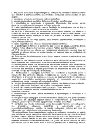 I - dificuldades acentuadas de aprendizagem ou limitações no processo de desenvolvimento
que dificultem o acompanhamento das atividades curriculares, compreendidas em dois
grupos:
a) aquelas não vinculadas a uma causa orgânica específica;
b) aquelas relacionadas a condições, disfunções, limitações ou deficiências;
II - dificuldades de comunicação e sinalização diferenciadas dos demais alunos,
demandando a utilização de linguagens e códigos aplicáveis;
III - altas habilidades/superdotação, grande facilidade de aprendizagem que os leve a
dominar rapidamente conceitos, procedimentos e atitudes.
Art. 6o Para a identificação das necessidades educacionais especiais dos alunos e a
tomada de decisões quanto ao atendimento necessário, a escola deve realizar, com
assessoramento técnico, avaliação do aluno no processo de ensino e aprendizagem,
contando, para tal, com:
I - a experiência de seu corpo docente, seus diretores, coordenadores, orientadores e
supervisores educacionais;
II -o setor responsável pela educação especial do respectivo sistema;
III - a colaboração da família e a cooperação dos serviços de Saúde, Assistência Social,
Trabalho, Justiça e Esporte, bem como do Ministério Público, quando necessário.
Art. 7º O atendimento aos alunos com necessidades educacionais especiais deve ser
realizado em classes comuns do ensino regular, em qualquer etapa ou modalidade da
Educação Básica.
Art. 8o As escolas da rede regular de ensino devem prever e prover na organização de suas
classes comuns:
I - professores das classes comuns e da educação especial capacitados e especializados,
respectivamente, para o atendimento às necessidades educacionais dos alunos;
II - distribuição dos alunos com necessidades educacionais especiais pelas várias classes
do ano escolar em que forem classificados, de modo que essas classes comuns se
beneficiem das diferenças e ampliem positivamente as experiências de todos os alunos,
dentro do princípio de educar para a diversidade;
III - flexibilizações e adaptações curriculares que considerem o significado prático e
instrumental dos conteúdos básicos, metodologias de ensino e recursos didáticos
diferenciados e processos de avaliação adequados ao desenvolvimento dos alunos que
apresentam necessidades educacionais especiais, em consonância com o projeto
pedagógico da escola, respeitada a freqüência obrigatória;
IV - serviços de apoio pedagógico especializado, realizado, nas classes comuns, mediante:
a) atuação colaborativa de professor especializado em educação especial;
b) atuação de professores-intérpretes das linguagens e códigos aplicáveis;
c) atuação de professores e outros profissionais itinerantes intra e
interinstitucionalmente;
d) disponibilização de outros apoios necessários à aprendizagem, à locomoção e à
comunicação.
V - serviços de apoio pedagógico especializado em salas de recursos, nas quais o professor
especializado em educação especial realize a complementação ou suplementação
curricular, utilizando procedimentos, equipamentos e materiais específicos;
VI - condições para reflexão e elaboração teórica da educação inclusiva, com protagonismo
dos        professores,    articulando    experiência     e      conhecimento   com     as
necessidades/possibilidades surgidas na relação pedagógica, inclusive por meio de
colaboração com instituições de ensino superior e de pesquisa;
VII - sustentabilidade do processo inclusivo, mediante aprendizagem cooperativa em sala de
aula, trabalho de equipe na escola e constituição de redes de apoio, com a participação da
família no processo educativo, bem como de outros agentes e recursos da comunidade;
VIII - temporalidade flexível do ano letivo, para atender às necessidades educacionais
especiais de alunos com deficiência mental ou com graves deficiências múltiplas, de forma
que possam concluir em tempo maior o currículo previsto para a série/etapa escolar,
 