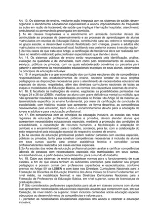 Art. 13. Os sistemas de ensino, mediante ação integrada com os sistemas de saúde, devem
organizar o atendimento educacional especializado a alunos impossibilitados de freqüentar
as aulas em razão de tratamento de saúde que implique internação hospitalar, atendimento
ambulatorial ou permanência prolongada em domicílio.
§ 1o As classes hospitalares e o atendimento em ambiente domiciliar devem dar
continuidade ao processo de desenvolvimento e ao processo de aprendizagem de alunos
matriculados em escolas da Educação Básica, contribuindo para seu retorno e reintegração
ao grupo escolar, e desenvolver currículo flexibilizado com crianças, jovens e adultos não
matriculados no sistema educacional local, facilitando seu posterior acesso à escola regular.
§ 2o Nos casos de que trata este Artigo, a certificação de freqüência deve ser realizada com
base no relatório elaborado pelo professor especializado que atende o aluno.
Art. 14. Os sistemas públicos de ensino serão responsáveis pela identificação, análise,
avaliação da qualidade e da idoneidade, bem como pelo credenciamento de escolas ou
serviços, públicos ou privados, com os quais estabelecerão convênios ou parcerias para
garantir o atendimento às necessidades educacionais especiais de seus alunos, observados
os princípios da educação inclusiva.
Art. 15. A organização e a operacionalização dos currículos escolares são de competência e
responsabilidade dos estabelecimentos de ensino, devendo constar de seus projetos
pedagógicos as disposições necessárias para o atendimento às necessidades educacionais
especiais de alunos, respeitadas, além das diretrizes curriculares nacionais de todas as
etapas e modalidades da Educação Básica, as normas dos respectivos sistemas de ensino.
Art. 16. É facultado às instituições de ensino, esgotadas as possibilidades pontuadas nos
Artigos 24 e 26 da LDBEN, viabilizar ao aluno com grave deficiência mental ou múltipla, que
não apresentar resultados de escolarização previstos no Inciso I do Artigo 32 da mesma Lei,
terminalidade específica do ensino fundamental, por meio da certificação de conclusão de
escolaridade, com histórico escolar que apresente, de forma descritiva, as competências
desenvolvidas pelo educando, bem como o encaminhamento devido para a educação de
jovens e adultos e para a educação profissional.
Art. 17. Em consonância com os princípios da educação inclusiva, as escolas das redes
regulares de educação profissional, públicas e privadas, devem atender alunos que
apresentem necessidades educacionais especiais, mediante a promoção das condições de
acessibilidade, a capacitação de recursos humanos, a flexibilização e adaptação do
currículo e o encaminhamento para o trabalho, contando, para tal, com a colaboração do
setor responsável pela educação especial do respectivo sistema de ensino.
§ 1o As escolas de educação profissional podem realizar parcerias com escolas especiais,
públicas ou privadas, tanto para construir competências necessárias à inclusão de alunos
em seus cursos quanto para prestar assistência técnica e convalidar cursos
profissionalizantes realizados por essas escolas especiais.
§ 2o As escolas das redes de educação profissional podem avaliar e certificar competências
laborais de pessoas com necessidades especiais não matriculadas em seus cursos,
encaminhando-as, a partir desses procedimentos, para o mundo do trabalho.
Art. 18. Cabe aos sistemas de ensino estabelecer normas para o funcionamento de suas
escolas, a fim de que essas tenham as suficientes condições para elaborar seu projeto
pedagógico e possam contar com professores capacitados e especializados, conforme
previsto no Artigo 59 da LDBEN e com base nas Diretrizes Curriculares Nacionais para a
Formação de Docentes da Educação Infantil e dos Anos Iniciais do Ensino Fundamental, em
nível médio, na modalidade Normal, e nas Diretrizes Curriculares Nacionais para a
Formação de Professores da Educação Básica, em nível superior, curso de licenciatura de
graduação plena.
§ 1º São considerados professores capacitados para atuar em classes comuns com alunos
que apresentam necessidades educacionais especiais aqueles que comprovem que, em sua
formação, de nível médio ou superior, foram incluídos conteúdos sobre educação especial
adequados ao desenvolvimento de competências e valores para:
I - perceber as necessidades educacionais especiais dos alunos e valorizar a educação
inclusiva;
 