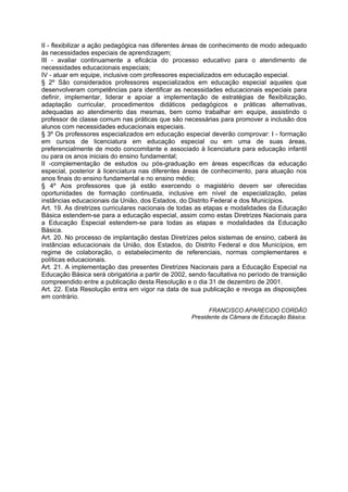 II - flexibilizar a ação pedagógica nas diferentes áreas de conhecimento de modo adequado
às necessidades especiais de aprendizagem;
III - avaliar continuamente a eficácia do processo educativo para o atendimento de
necessidades educacionais especiais;
IV - atuar em equipe, inclusive com professores especializados em educação especial.
§ 2º São considerados professores especializados em educação especial aqueles que
desenvolveram competências para identificar as necessidades educacionais especiais para
definir, implementar, liderar e apoiar a implementação de estratégias de flexibilização,
adaptação curricular, procedimentos didáticos pedagógicos e práticas alternativas,
adequadas ao atendimento das mesmas, bem como trabalhar em equipe, assistindo o
professor de classe comum nas práticas que são necessárias para promover a inclusão dos
alunos com necessidades educacionais especiais.
§ 3º Os professores especializados em educação especial deverão comprovar: I - formação
em cursos de licenciatura em educação especial ou em uma de suas áreas,
preferencialmente de modo concomitante e associado à licenciatura para educação infantil
ou para os anos iniciais do ensino fundamental;
II -complementação de estudos ou pós-graduação em áreas específicas da educação
especial, posterior à licenciatura nas diferentes áreas de conhecimento, para atuação nos
anos finais do ensino fundamental e no ensino médio;
§ 4º Aos professores que já estão exercendo o magistério devem ser oferecidas
oportunidades de formação continuada, inclusive em nível de especialização, pelas
instâncias educacionais da União, dos Estados, do Distrito Federal e dos Municípios.
Art. 19. As diretrizes curriculares nacionais de todas as etapas e modalidades da Educação
Básica estendem-se para a educação especial, assim como estas Diretrizes Nacionais para
a Educação Especial estendem-se para todas as etapas e modalidades da Educação
Básica.
Art. 20. No processo de implantação destas Diretrizes pelos sistemas de ensino, caberá às
instâncias educacionais da União, dos Estados, do Distrito Federal e dos Municípios, em
regime de colaboração, o estabelecimento de referenciais, normas complementares e
políticas educacionais.
Art. 21. A implementação das presentes Diretrizes Nacionais para a Educação Especial na
Educação Básica será obrigatória a partir de 2002, sendo facultativa no período de transição
compreendido entre a publicação desta Resolução e o dia 31 de dezembro de 2001.
Art. 22. Esta Resolução entra em vigor na data de sua publicação e revoga as disposições
em contrário.

                                                          FRANCISCO APARECIDO CORDÃO
                                                    Presidente da Câmara de Educação Básica.
 