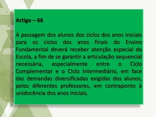 Artigo – 66
A passagem dos alunos dos ciclos dos anos iniciais
para os ciclos dos anos finais do Ensino
Fundamental deverá receber atenção especial da
Escola, a fim de se garantir a articulação sequencial
necessária, especialmente entre o Ciclo
Complementar e o Ciclo Intermediário, em face
das demandas diversificadas exigidas dos alunos,
pelos diferentes professores, em contraponto à
unidocência dos anos iniciais.
 