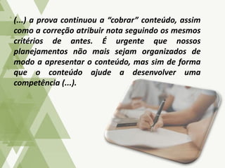 (...) a prova continuou a “cobrar” conteúdo, assim
como a correção atribuir nota seguindo os mesmos
critérios de antes. É urgente que nossos
planejamentos não mais sejam organizados de
modo a apresentar o conteúdo, mas sim de forma
que o conteúdo ajude a desenvolver uma
competência (...).
 