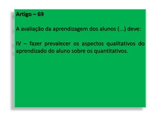 Artigo – 69
A avaliação da aprendizagem dos alunos (...) deve:
IV – fazer prevalecer os aspectos qualitativos do
aprendizado do aluno sobre os quantitativos.
 