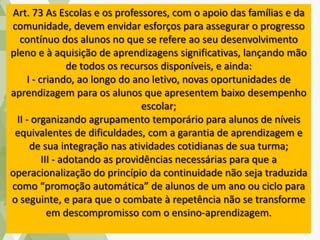 Art. 73 As Escolas e os professores, com o apoio das famílias e da
comunidade, devem envidar esforços para assegurar o progresso
contínuo dos alunos no que se refere ao seu desenvolvimento
pleno e à aquisição de aprendizagens significativas, lançando mão
de todos os recursos disponíveis, e ainda:
I - criando, ao longo do ano letivo, novas oportunidades de
aprendizagem para os alunos que apresentem baixo desempenho
escolar;
II - organizando agrupamento temporário para alunos de níveis
equivalentes de dificuldades, com a garantia de aprendizagem e
de sua integração nas atividades cotidianas de sua turma;
III - adotando as providências necessárias para que a
operacionalização do princípio da continuidade não seja traduzida
como “promoção automática” de alunos de um ano ou ciclo para
o seguinte, e para que o combate à repetência não se transforme
em descompromisso com o ensino-aprendizagem.
 