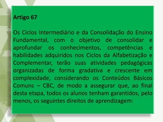 Artigo 67
Os Ciclos Intermediário e da Consolidação do Ensino
Fundamental, com o objetivo de consolidar e
aprofundar os conhecimentos, competências e
habilidades adquiridos nos Ciclos da Alfabetização e
Complementar, terão suas atividades pedagógicas
organizadas de forma gradativa e crescente em
complexidade, considerando os Conteúdos Básicos
Comuns – CBC, de modo a assegurar que, ao final
desta etapa, todos os alunos tenham garantidos, pelo
menos, os seguintes direitos de aprendizagem:
 