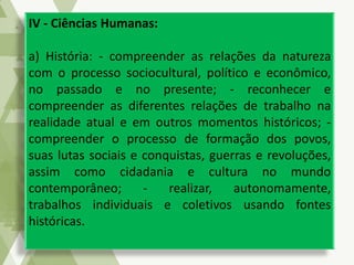 IV - Ciências Humanas:
a) História: - compreender as relações da natureza
com o processo sociocultural, político e econômico,
no passado e no presente; - reconhecer e
compreender as diferentes relações de trabalho na
realidade atual e em outros momentos históricos; -
compreender o processo de formação dos povos,
suas lutas sociais e conquistas, guerras e revoluções,
assim como cidadania e cultura no mundo
contemporâneo; - realizar, autonomamente,
trabalhos individuais e coletivos usando fontes
históricas.
 
