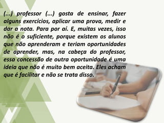 (...) professor (...) gosta de ensinar, fazer
alguns exercícios, aplicar uma prova, medir e
dar a nota. Para por aí. E, muitas vezes, isso
não é o suficiente, porque existem os alunos
que não aprenderam e teriam oportunidades
de aprender, mas, na cabeça do professor,
essa concessão de outra oportunidade é uma
ideia que não é muito bem aceita. Eles acham
que é facilitar e não se trata disso.
 