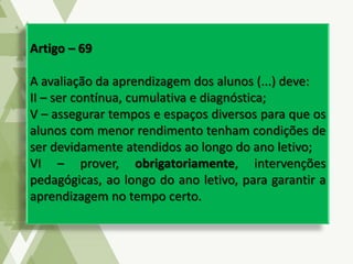 Artigo – 69
A avaliação da aprendizagem dos alunos (...) deve:
II – ser contínua, cumulativa e diagnóstica;
V – assegurar tempos e espaços diversos para que os
alunos com menor rendimento tenham condições de
ser devidamente atendidos ao longo do ano letivo;
VI – prover, obrigatoriamente, intervenções
pedagógicas, ao longo do ano letivo, para garantir a
aprendizagem no tempo certo.
 