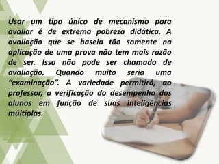 Usar um tipo único de mecanismo para
avaliar é de extrema pobreza didática. A
avaliação que se baseia tão somente na
aplicação de uma prova não tem mais razão
de ser. Isso não pode ser chamado de
avaliação. Quando muito seria uma
“examinação”. A variedade permitirá, ao
professor, a verificação do desempenho dos
alunos em função de suas inteligências
múltiplas.
 