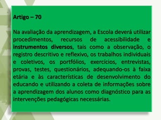 Artigo – 70
Na avaliação da aprendizagem, a Escola deverá utilizar
procedimentos, recursos de acessibilidade e
instrumentos diversos, tais como a observação, o
registro descritivo e reflexivo, os trabalhos individuais
e coletivos, os portfólios, exercícios, entrevistas,
provas, testes, questionários, adequando-os à faixa
etária e às características de desenvolvimento do
educando e utilizando a coleta de informações sobre
a aprendizagem dos alunos como diagnóstico para as
intervenções pedagógicas necessárias.
 