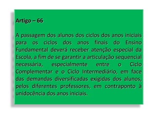 Artigo – 66
A passagem dos alunos dos ciclos dos anos iniciais
para os ciclos dos anos finais do Ensino
Fundamental deverá receber atenção especial da
Escola, a fim de se garantir a articulação sequencial
necessária, especialmente entre o Ciclo
Complementar e o Ciclo Intermediário, em face
das demandas diversificadas exigidas dos alunos,
pelos diferentes professores, em contraponto à
unidocência dos anos iniciais.

 