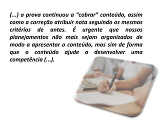 (...) a prova continuou a “cobrar” conteúdo, assim
como a correção atribuir nota seguindo os mesmos
critérios de antes. É urgente que nossos
planejamentos não mais sejam organizados de
modo a apresentar o conteúdo, mas sim de forma
que o conteúdo ajude a desenvolver uma
competência (...).

 