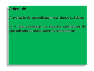 Artigo – 69
A avaliação da aprendizagem dos alunos (...) deve:
IV – fazer prevalecer os aspectos qualitativos do
aprendizado do aluno sobre os quantitativos.

 