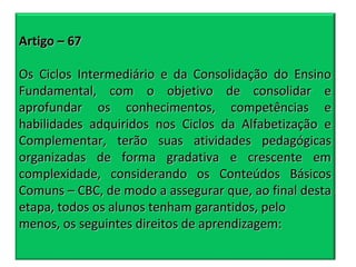 Artigo – 67
Os Ciclos Intermediário e da Consolidação do Ensino
Fundamental, com o objetivo de consolidar e
aprofundar os conhecimentos, competências e
habilidades adquiridos nos Ciclos da Alfabetização e
Complementar, terão suas atividades pedagógicas
organizadas de forma gradativa e crescente em
complexidade, considerando os Conteúdos Básicos
Comuns – CBC, de modo a assegurar que, ao final desta
etapa, todos os alunos tenham garantidos, pelo
menos, os seguintes direitos de aprendizagem:

 