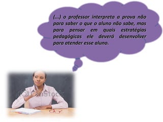 (...) o professor interpreta a prova não
para saber o que o aluno não sabe, mas
para pensar em quais estratégias
pedagógicas ele deverá desenvolver
para atender esse aluno.

 