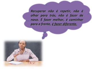Recuperar não é repetir, não é
olhar para trás, não é fazer de
novo. É fazer melhor, é caminhar
para a frente, é fazer diferente.

 