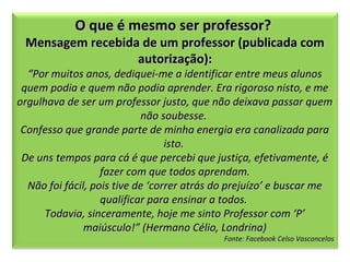 O que é mesmo ser professor?

Mensagem recebida de um professor (publicada com
autorização):

“Por muitos anos, dediquei-me a identificar entre meus alunos
quem podia e quem não podia aprender. Era rigoroso nisto, e me
orgulhava de ser um professor justo, que não deixava passar quem
não soubesse.
Confesso que grande parte de minha energia era canalizada para
isto.
De uns tempos para cá é que percebi que justiça, efetivamente, é
fazer com que todos aprendam.
Não foi fácil, pois tive de ‘correr atrás do prejuízo’ e buscar me
qualificar para ensinar a todos.
Todavia, sinceramente, hoje me sinto Professor com ‘P’
maiúsculo!” (Hermano Célio, Londrina)

Fonte: Facebook Celso Vasconcelos

 