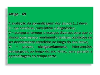 Artigo – 69
A avaliação da aprendizagem dos alunos (...) deve:
II – ser contínua, cumulativa e diagnóstica;
V – assegurar tempos e espaços diversos para que os
alunos com menor rendimento tenham condições de
ser devidamente atendidos ao longo do ano letivo;
VI – prover, obrigatoriamente, intervenções
pedagógicas, ao longo do ano letivo, para garantir a
aprendizagem no tempo certo.

 