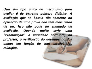 Usar um tipo único de mecanismo para
avaliar é de extrema pobreza didática. A
avaliação que se baseia tão somente na
aplicação de uma prova não tem mais razão
de ser. Isso não pode ser chamado de
avaliação. Quando muito seria uma
“examinação”. A variedade permitirá, ao
professor, a verificação do desempenho dos
alunos em função de suas inteligências
múltiplas.

 