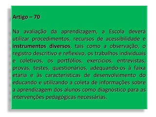 Artigo – 70
Na avaliação da aprendizagem, a Escola deverá
utilizar procedimentos, recursos de acessibilidade e
instrumentos diversos, tais como a observação, o
registro descritivo e reflexivo, os trabalhos individuais
e coletivos, os portfólios, exercícios, entrevistas,
provas, testes, questionários, adequando-os à faixa
etária e às características de desenvolvimento do
educando e utilizando a coleta de informações sobre
a aprendizagem dos alunos como diagnóstico para as
intervenções pedagógicas necessárias.

 