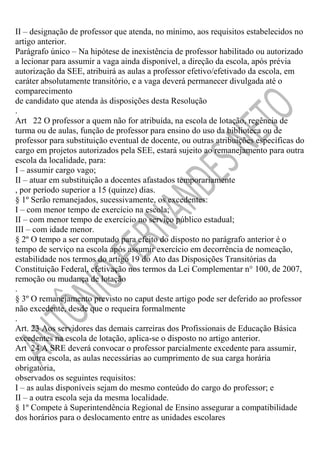 II – designação de professor que atenda, no mínimo, aos requisitos estabelecidos no
artigo anterior.
Parágrafo único – Na hipótese de inexistência de professor habilitado ou autorizado
a lecionar para assumir a vaga ainda disponível, a direção da escola, após prévia
autorização da SEE, atribuirá as aulas a professor efetivo/efetivado da escola, em
caráter absolutamente transitório, e a vaga deverá permanecer divulgada até o
comparecimento
de candidato que atenda às disposições desta Resolução
.
Art 22 O professor a quem não for atribuída, na escola de lotação, regência de
turma ou de aulas, função de professor para ensino do uso da biblioteca ou de
professor para substituição eventual de docente, ou outras atribuições específicas do
cargo em projetos autorizados pela SEE, estará sujeito ao remanejamento para outra
escola da localidade, para:
I – assumir cargo vago;
II – atuar em substituição a docentes afastados temporariamente
, por período superior a 15 (quinze) dias.
§ 1º Serão remanejados, sucessivamente, os excedentes:
I – com menor tempo de exercício na escola;
II – com menor tempo de exercício no serviço público estadual;
III – com idade menor.
§ 2º O tempo a ser computado para efeito do disposto no parágrafo anterior é o
tempo de serviço na escola após assumir exercício em decorrência de nomeação,
estabilidade nos termos do artigo 19 do Ato das Disposições Transitórias da
Constituição Federal, efetivação nos termos da Lei Complementar n° 100, de 2007,
remoção ou mudança de lotação
.
§ 3º O remanejamento previsto no caput deste artigo pode ser deferido ao professor
não excedente, desde que o requeira formalmente
.
Art. 23 Aos servidores das demais carreiras dos Profissionais de Educação Básica
excedentes na escola de lotação, aplica-se o disposto no artigo anterior.
Art 24 A SRE deverá convocar o professor parcialmente excedente para assumir,
em outra escola, as aulas necessárias ao cumprimento de sua carga horária
obrigatória,
observados os seguintes requisitos:
I – as aulas disponíveis sejam do mesmo conteúdo do cargo do professor; e
II – a outra escola seja da mesma localidade.
§ 1º Compete à Superintendência Regional de Ensino assegurar a compatibilidade
dos horários para o deslocamento entre as unidades escolares

 