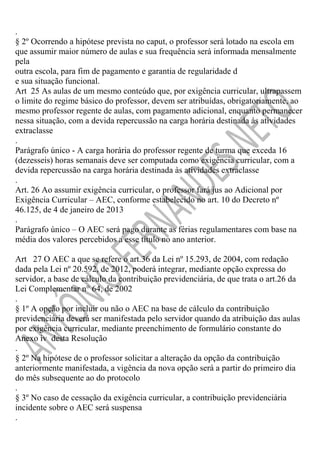 .
§ 2º Ocorrendo a hipótese prevista no caput, o professor será lotado na escola em
que assumir maior número de aulas e sua frequência será informada mensalmente
pela
outra escola, para fim de pagamento e garantia de regularidade d
e sua situação funcional.
Art 25 As aulas de um mesmo conteúdo que, por exigência curricular, ultrapassem
o limite do regime básico do professor, devem ser atribuídas, obrigatoriamente, ao
mesmo professor regente de aulas, com pagamento adicional, enquanto permanecer
nessa situação, com a devida repercussão na carga horária destinada às atividades
extraclasse
.
Parágrafo único - A carga horária do professor regente de turma que exceda 16
(dezesseis) horas semanais deve ser computada como exigência curricular, com a
devida repercussão na carga horária destinada às atividades extraclasse
.
Art. 26 Ao assumir exigência curricular, o professor fará jus ao Adicional por
Exigência Curricular – AEC, conforme estabelecido no art. 10 do Decreto nº
46.125, de 4 de janeiro de 2013
.
Parágrafo único – O AEC será pago durante as férias regulamentares com base na
média dos valores percebidos a esse título no ano anterior.
Art 27 O AEC a que se refere o art.36 da Lei nº 15.293, de 2004, com redação
dada pela Lei nº 20.592, de 2012, poderá integrar, mediante opção expressa do
servidor, a base de cálculo da contribuição previdenciária, de que trata o art.26 da
Lei Complementar n° 64, de 2002
.
§ 1º A opção por incluir ou não o AEC na base de cálculo da contribuição
previdenciária deverá ser manifestada pelo servidor quando da atribuição das aulas
por exigência curricular, mediante preenchimento de formulário constante do
Anexo iv desta Resolução
.
§ 2º Na hipótese de o professor solicitar a alteração da opção da contribuição
anteriormente manifestada, a vigência da nova opção será a partir do primeiro dia
do mês subsequente ao do protocolo
.
§ 3º No caso de cessação da exigência curricular, a contribuição previdenciária
incidente sobre o AEC será suspensa
.

 