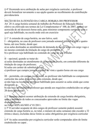 § 4º Ocorrendo nova atribuição de aulas por exigência curricular, o professor
deverá formalizar novamente a sua opção quanto ao recolhimento da contribuição
previdenciária
.
SEÇÃO III DA ExTENSÃO DA CARGA HORáRiA DO PROFESSOR
Art 28 A carga horária semanal de trabalho do Professor de Educação Básica
efetivo ou efetivado nos termos da Lei Complementar n° 100, de 2007, poderá ser
acrescida de até dezesseis horas-aula, para ministrar componente curricular para o
qual seja habilitado, na escola onde está em exercício
.
§ 1° A extensão de carga horária, no ano letivo, será:
I – obrigatória, no caso de professor com jornada semanal inferior a vinte e quatro
horas, até esse limite, desde que:
a) as aulas destinadas ao atendimento de demanda da escola sejam em cargo vago e
no mesmo conteúdo da titulação do cargo do professor; e
b) o professor seja habilitado no conteúdo do cargo de que é titular
.
II – opcional, quando se tratar de:
a) aulas destinadas ao atendimento de demanda da escola, em conteúdo diferente da
titulação do cargo do professor;
b) aulas em caráter de substituição; ou
c) professor que cumpra jornada semanal de vinte e quatro horas em seu cargo
.
III – permitida, em caráter excepcional, ao professor não habilitado no componente
curricular das aulas disponíveis para extensão, desde que:
a) não haja na localidade professor habilitado para assumir as aulas ainda que como
designado; e
b) não haja na localidade professor que atenda aos requisitos estabelecidos no artigo
20 desta Resolução
.
§ 2º Somente poderá ocorrer atribuição de extensão de carga horária obrigatória,
após a nomeação de todos os concursados aprovados no limite das vagas
disponibilizadas
no Edital SEPLAG/SEE nº 01/2011.
§ 3º O servidor ocupante de dois cargos de professor somente poderá assumir
extensão de carga horária se, no total, o número de aulas semanais não exceder a 32
(trinta e duas), excluídas desse limite as aulas obrigatórias por exigência curricular
.
§ 4º As aulas assumidas por exigência curricular serão computadas além do limite
estabelecido no caput .

 