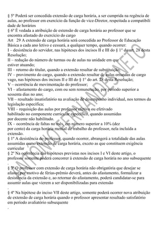 § 5º Poderá ser concedida extensão de carga horária, a ser cumprida na regência de
aulas, ao professor em exercício da função de vice-Diretor, respeitada a compatibili
dade de horários
§ 6º É vedada a atribuição de extensão de carga horária ao professor que se
encontra afastado do exercício do cargo
Art 29 A extensão de carga horária será concedida ao Professor de Educação
Básica a cada ano letivo e cessará, a qualquer tempo, quando ocorrer:
I – desistência do servidor, nas hipóteses dos incisos II e III do § 1° do art. 28 desta
Resolução;
II – redução do número de turmas ou de aulas na unidade em que
estiver atuando;
III – retorno do titular, quando a extensão resultar de substituição;
IV – provimento do cargo, quando a extensão resultar de aulas oriundas de cargo
vago, nas hipóteses dos incisos II e III do § 1° do art. 28 desta Resolução;
V – ocorrência de movimentação do professor;
VI – afastamento do cargo, com ou sem remuneração, por período superior a
sessenta dias no ano;
VII – resultado insatisfatório na avaliação de desempenho individual, nos termos da
legislação específica;
VIII – requisição das aulas por professor efetivo ou efetivado
habilitado no componente curricular específico, quando assumidas
por docente não habilitado.
IX – ocorrência de faltas no mês, em número superior a 10% (dez
por cento) da carga horária mensal de trabalho do professor, nela incluída a
extensão.
§ 1º A desistência do professor, quando ocorrer, abrangerá a totalidade das aulas
assumidas como extensão de carga horária, exceto as que constituem exigência
curricular
§ 2º Na ocorrência das hipóteses previstas nos incisos I e VI deste artigo, o
professor somente poderá concorrer à extensão de carga horária no ano subsequente
.
§ 3º O professor com extensão de carga horária não obrigatória que desejar se
afastar por motivo de férias-prêmio deverá, antes do afastamento, formalizar a
desistência da extensão e, ao retornar do afastamento, poderá candidatar-se para
assumir aulas que vierem a ser disponibilizadas para extensão
.
§ 4º Na hipótese do inciso VII deste artigo, somente poderá ocorrer nova atribuição
de extensão de carga horária quando o professor apresentar resultado satisfatório
em período avaliatório subsequente
.

 