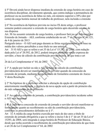 § 5º Deverá ainda haver dispensa imediata da extensão de carga horária em caso de
ocorrência disciplinar, devidamente apurada, que contra-indique a permanência do
professor ou na ocorrência de faltas no mês, em número superior a 10% (dez por
cento) da carga horária mensal de trabalho do professor, nela incluída a extensão
.
§ 6º Na ocorrência da hipótese prevista no inciso IX deste artigo, o professor
somente poderá concorrer a extensão de carga horária após decorrido um ano de
sua dispensa
Art. 30 Ao assumir extensão de carga horária, o professor fará jus ao Adicional por
Extensão de Jornada – AEJ, conforme estabelecido no art. 7º do Decreto nº 46.125,
de 4 de janeiro de 2013
Parágrafo único – O AEJ será pago durante as férias regulamentares com base na
média dos valores percebidos a esse título no ano anterior.
Art 31 O AEJ a que se refere o art.35 da Lei nº 15.293, de 2004, com redação
dada pela Lei nº 20.592, de 2012, poderá integrar, mediante opção expressa do
servidor, a base de cálculo da contribuição previdenciária, de que trata o art
.
26 da Lei Complementar n° 64, de 2002
.
§ 1º A opção por incluir ou não o AEJ na base de cálculo da contribuição
previdenciária deverá ser manifestada pelo servidor quando da concessão da
extensão de jornada, mediante preenchimento de formulário constante do Anexo
V desta Resolução
.
§ 2º Na hipótese de o professor solicitar a alteração da opção de contribuição
anteriormente manifestada, a vigência da nova opção será a partir do primeiro dia
do mês subsequente ao do protocolo
.
§ 3º Ao cessar a extensão de jornada, a contribuição previdenciária incidente sobre
o AEJ será suspensa
.
§ 4º A cada nova concessão de extensão de jornada o servidor deverá manifestar-se
formalmente quanto ao recolhimento ou não da contribuição previdenciária,
conforme os procedimentos definidos no § 1º.
Art 32 A média da carga horária exercida por mais de dez anos a título de
extensão de jornada obrigatória a que se refere o inciso I do § 1° do art 35 da Lei nº
15293, de 2004, será integrada à carga horária do Professor de Educação Básica,
desde que tenha ocorrido o recolhimento da contribuição previdenciária de que trata
o art 26 da Lei Complementar nº 64, de 2002
.

 