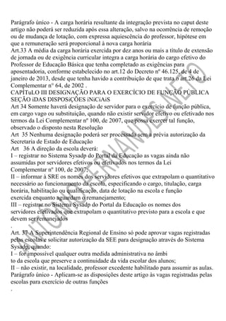Parágrafo único - A carga horária resultante da integração prevista no caput deste
artigo não poderá ser reduzida após essa alteração, salvo na ocorrência de remoção
ou de mudança de lotação, com expressa aquiescência do professor, hipótese em
que a remuneração será proporcional à nova carga horária
Art.33 A média da carga horária exercida por dez anos ou mais a título de extensão
de jornada ou de exigência curricular integra a carga horária do cargo efetivo do
Professor de Educação Básica que tenha completado as exigências para
aposentadoria, conforme estabelecido no art.12 do Decreto nº 46.125, de 4 de
janeiro de 2013, desde que tenha havido a contribuição de que trata o art.26 da Lei
Complementar n° 64, de 2002 .
CAPÍTuLO III DESIGNAÇÃO PARA O EXERCÍCIO DE FUNÇÃO PÚBLICA
SEÇÃO iDAS DISPOSiÇÕES iNiCiAiS
Art 34 Somente haverá designação de servidor para o exercício de função pública,
em cargo vago ou substituição, quando não existir servidor efetivo ou efetivado nos
termos da Lei Complementar nº 100, de 2007, que possa exercer tal função,
observado o disposto nesta Resolução
Art 35 Nenhuma designação poderá ser processada sem a prévia autorização da
Secretaria de Estado de Educação
Art 36 A direção da escola deverá:
I – registrar no Sistema Sysadp do Portal da Educação as vagas ainda não
assumidas por servidores efetivos ou efetivados nos termos da Lei
Complementar nº 100, de 2007;
II – informar à SRE os nomes dos servidores efetivos que extrapolam o quantitativo
necessário ao funcionamento da escola, especificando o cargo, titulação, carga
horária, habilitação ou qualificação, data de lotação na escola e função
exercida enquanto aguardam o remanejamento;
III – registrar no Sistema Sysadp do Portal da Educação os nomes dos
servidores efetivados que extrapolam o quantitativo previsto para a escola e que
devem ser remanejados
.
Art. 37 A Superintendência Regional de Ensino só pode aprovar vagas registradas
pelas escolas e solicitar autorização da SEE para designação através do Sistema
Sysadp, quando:
I – for impossível qualquer outra medida administrativa no âmbi
to da escola que preserve a continuidade da vida escolar dos alunos;
II – não existir, na localidade, professor excedente habilitado para assumir as aulas.
Parágrafo único - Aplicam-se as disposições deste artigo às vagas registradas pelas
escolas para exercício de outras funções
.

 
