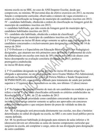 mesma escola ou na SRE, no caso de ANE/Inspetor Escolar, desde que
comprovem, no mínimo, 90 (noventa) dias de efetivo exercício em 2013, na mesma
função e componente curricular, observados o número de vagas existentes e a
ordem de classificação na listagem do município de candidatos inscritos em 2013;
IV - candidato habilitado, obedecida a ordem de classificação na listagem geral do
município de candidatos inscritos em 2013;
v- candidato habilitado, que não consta da listagem geral do município de
candidatos habilitados inscritos em 2013;
VI - candidato não habilitado, obedecida a ordem de classificaçã
o na listagem geral do município de candidatos inscritos em 2013.
§ 1º O disposto no inciso III deste artigo somente se aplica após a designação de
candidatos concursados e exclusivamente para designações com início até 14 de
março de 2014
§ 2º O Professor e o Especialista em Educação Básica (Supervisor Pedagógico)
designados, que atuaram nos três primeiros anos do Ensino Fundamental do ciclo
da alfabetização em escolas com mais de 30% (trinta por cento) de alunos com
baixo desempenho na avaliação censitária divulgada em 2013, perdem a
prerrogativa estabelecida
no inciso III deste artigo
.
§ 3º O candidato designado na forma prevista no inciso III deste artigo fica
obrigado a apresentar, no ato da designação, novo Exame Médico Pré-Admissional,
realizado na Superintendência Central de Perícia Médica e Saúde Ocupacional –
SCPMSO/SEPLAG, caso tenha se afastado para tratamento de saúde por período
superior a 15 (quinze) dias, consecutivos ou não, nos últimos 12 (doze) meses
.
§ 4º Na hipótese de comparecimento de mais de um candidato na condição a que se
refere o inciso V, eles serão classificados utilizando os critérios estabelecidos na
Resolução SEE nº 2.441, de 22 de outubro de 2013
Art.46 A condição de prioridade como candidato concursado de que tratam os
incisos I e IIdo artigo anterior somente se aplica aos aprovados em concursos
públicos homologados e que estejam dentro do prazo de validade na data da
designação
Art 47 A designação será processada diretamente nas escolas, nos dias e horários
determinados no edital divulgado na escola, na SRE e em outro local público previa
-mente definido.
Art 48 Ao professor habilitado já designado para número de aulas inferior a 16
(dezesseis) devem ser oferecidas as aulas do mesmo componente curricular que
surgirem na escola, até completar o cargo, antes de sua divulgação para designação
de outro candidato

 