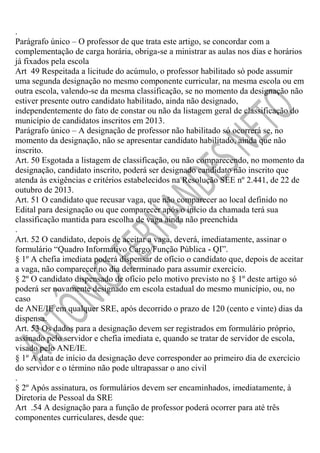 .
Parágrafo único – O professor de que trata este artigo, se concordar com a
complementação de carga horária, obriga-se a ministrar as aulas nos dias e horários
já fixados pela escola
Art 49 Respeitada a licitude do acúmulo, o professor habilitado só pode assumir
uma segunda designação no mesmo componente curricular, na mesma escola ou em
outra escola, valendo-se da mesma classificação, se no momento da designação não
estiver presente outro candidato habilitado, ainda não designado,
independentemente do fato de constar ou não da listagem geral de classificação do
município de candidatos inscritos em 2013.
Parágrafo único – A designação de professor não habilitado só ocorrerá se, no
momento da designação, não se apresentar candidato habilitado, ainda que não
inscrito.
Art. 50 Esgotada a listagem de classificação, ou não comparecendo, no momento da
designação, candidato inscrito, poderá ser designado candidato não inscrito que
atenda às exigências e critérios estabelecidos na Resolução SEE nº 2.441, de 22 de
outubro de 2013.
Art. 51 O candidato que recusar vaga, que não comparecer ao local definido no
Edital para designação ou que comparecer após o início da chamada terá sua
classificação mantida para escolha de vaga ainda não preenchida
.
Art. 52 O candidato, depois de aceitar a vaga, deverá, imediatamente, assinar o
formulário “Quadro Informativo Cargo/Função Pública - QI”.
§ 1º A chefia imediata poderá dispensar de ofício o candidato que, depois de aceitar
a vaga, não comparecer no dia determinado para assumir exercício.
§ 2º O candidato dispensado de ofício pelo motivo previsto no § 1º deste artigo só
poderá ser novamente designado em escola estadual do mesmo município, ou, no
caso
de ANE/IE em qualquer SRE, após decorrido o prazo de 120 (cento e vinte) dias da
dispensa.
Art. 53 Os dados para a designação devem ser registrados em formulário próprio,
assinado pelo servidor e chefia imediata e, quando se tratar de servidor de escola,
visado pelo ANE/IE.
§ 1º A data de início da designação deve corresponder ao primeiro dia de exercício
do servidor e o término não pode ultrapassar o ano civil
.
§ 2º Após assinatura, os formulários devem ser encaminhados, imediatamente, à
Diretoria de Pessoal da SRE
Art .54 A designação para a função de professor poderá ocorrer para até três
componentes curriculares, desde que:

 