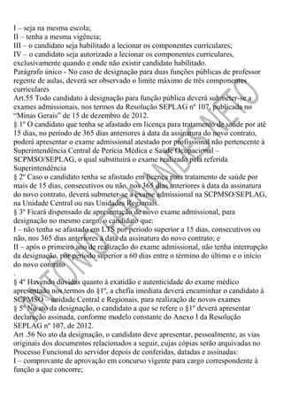 I – seja na mesma escola;
II – tenha a mesma vigência;
III – o candidato seja habilitado a lecionar os componentes curriculares;
IV – o candidato seja autorizado a lecionar os componentes curriculares,
exclusivamente quando e onde não existir candidato habilitado.
Parágrafo único - No caso de designação para duas funções públicas de professor
regente de aulas, deverá ser observado o limite máximo de três componentes
curriculares
Art.55 Todo candidato à designação para função pública deverá submeter-se a
exames admissionais, nos termos da Resolução SEPLAG nº 107, publicada no
“Minas Gerais” de 15 de dezembro de 2012.
§ 1º O candidato que tenha se afastado em licença para tratamento de saúde por até
15 dias, no período de 365 dias anteriores à data da assinatura do novo contrato,
poderá apresentar o exame admissional atestado por profissional não pertencente à
Superintendência Central de Perícia Médica e Saúde Ocupacional –
SCPMSO/SEPLAG, o qual substituirá o exame realizado pela referida
Superintendência
§ 2º Caso o candidato tenha se afastado em licença para tratamento de saúde por
mais de 15 dias, consecutivos ou não, nos 365 dias anteriores à data da assinatura
do novo contrato, deverá submeter-se a exame admissional na SCPMSO/SEPLAG,
na Unidade Central ou nas Unidades Regionais.
§ 3º Ficará dispensado de apresentação de novo exame admissional, para
designação no mesmo cargo, o candidato que:
I – não tenha se afastado em LTS por período superior a 15 dias, consecutivos ou
não, nos 365 dias anteriores à data da assinatura do novo contrato; e
II – após o primeiro ano de realização do exame admissional, não tenha interrupção
da designação, por período superior a 60 dias entre o término do último e o início
do novo contrato
.
§ 4º Havendo dúvidas quanto à exatidão e autenticidade do exame médico
apresentado nos termos do §1º, a chefia imediata deverá encaminhar o candidato à
SCPMSO – unidade Central e Regionais, para realização de novos exames
§ 5º No ato da designação, o candidato a que se refere o §1º deverá apresentar
declaração assinada, conforme modelo constante do Anexo I da Resolução
SEPLAG nº 107, de 2012.
Art .56 No ato da designação, o candidato deve apresentar, pessoalmente, as vias
originais dos documentos relacionados a seguir, cujas cópias serão arquivadas no
Processo Funcional do servidor depois de conferidas, datadas e assinadas:
I – comprovante de aprovação em concurso vigente para cargo correspondente à
função a que concorre;

 