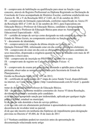 II – comprovante de habilitação ou qualificação para atuar na função a que
concorre, através de Registro Profissional ou Diploma Registrado ou Declaração de
Conclusão de Curso acompanhada de Histórico Escolar, conforme estabelecido nos
Anexos II, III, e V da Resolução SEE nº 2.441, de 22 de outubro de 2013;
III – comprovante de formação especializada, conforme especificado no Anexo IV
da Resolução SEE nº 2.441 de 22 de outubro de 2013, para Especialista em
Educação Básica e Professor de Educação Básica, candidato a designação em
escola especial e Professor de Educação Básica para atuar no Atendimento
Educacional Especializado - AEE;
IV – certidão de tempo de serviço como designado na rede estadual de ensino do
Estado de Minas Gerais, no componente curricular ou função pleiteada;
V – documento de identidade;
VI – comprovante(s) de votação da última eleição ou Certidão de
Quitação Eleitoral/TRE, informando estar em dia com as obrigações eleitorais;
VII – comprovante de estar em dia com as obrigações militares, para candidato do
sexo masculino, dispensada a exigência quando se tratar de cidadão com mais de 45
(quarenta e cinco) anos;
VIII – comprovante de inscrição no PIS/PASEP, quando for o caso;
IX – comprovante de registro no Cadastro de Pessoas Físicas - C
PF;
X – comprovante de exame pré-admissional atestando a aptidão para a função
pleiteada, observadas as normas estabelecidas pela Secretaria de Estado de
Planejamento e
Gestão na Resolução SEPLAG nº 107, de 2012;
XI – certificado de participação na 1ª etapa do curso Saúde Vocal, disponibilizado
na internet, no Canal Minas Saúde ( http://canalminassaude.com.br/vocal/ ), quando
se
tratar de designação para Professor de Educação Básica;
XII – declarações, conforme modelos constantes do Anexo VI desta Resolução,
devidamente datadas e assinadas pelo candidato:
a) de não estar cumprindo sanção por inidoneidade, aplicada por qualquer órgão
público federal, estadual ou municipal;
b) de não ter sido demitido a bem do serviço público;
c) de que não está em afastamento preliminar à aposentadoria ou aposentado em
decorrência de invalidez total ou parcial;
d) de que não incorre em nenhuma das hipóteses de impedimento para designação
previstas no Decreto nº 45.604, de 18 de maio de 2011
.
§ 1º Nenhum candidato poderá ter exercício antes da apresentação da
documentação relacionada neste artigo

 