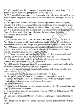 .
§ 2º Não constitui impedimento para a designação a não apresentação de cópias de
documentos por candidato que apresente as viasoriginais
Art.57 A autoridade responsável pela designação deverá fornecer o formulário para
preenchimento obrigatório de declaração de acúmulo ou não de cargos, funções e
Proventos
§ 1º Na hipótese de acúmulo de cargos, funções e proventos, a escola deverá
encaminhar à SRE o processo, devidamente instruído, no prazo máximo de cinco
dias úteis a contar do início do exercício do candidato designado.
§ 2º A SRE deverá observar o mesmo prazo para encaminhamento dos processos à
Comissão de Acúmulo de Cargos e Funções da Secretaria de Estado de
Planejamento e Gestão/SEPLAG.
SEÇÃO III
DA DISPENSA DE SERVIDOR DESIGNADO PARA FUNÇÃO PÚBLICA
Art. 58 A dispensa de servidor designado para função pública deve ser feita pela
autoridade responsável pela designação, podendo ocorrer a pedido ou de ofício.
Art. 59 Os dados para a dispensa devem ser registrados em formulário próprio,
assinado pelo servidor, pela chefia imediata e, em se tratando de servidor em
exercício em escola estadual, visado pelo ANE/IE.
§ 1º O Quadro Informativo Cargo/Função Pública - QI deve ser encaminhado à
Diretoria de Pessoal da SRE, no prazo máximo de três dias.
§ 2º A dispensa de ofício pode ser formalizada, ainda que sem a assinatura do
servidor, no correspondente Quadro Informativo.
Art. 60 O servidor dispensado a pedido só poderá ser novamente designado, após
decorrido o prazo de 60 (sessenta) dias da dispensa:
I - no mesmo município, em qualquer função, quando se tratar de exercício em
escola estadual;
II - no Estado, na mesma função, quando se tratar de ANE/IE.
Art. 61 A dispensa de ofício do servidor ocorrerá nas seguintes situações:
I – redução do número de aulas ou de turmas ou de setores de inspeção escolar;
II – provimento do cargo ou remanejamento de servidor;
III – retorno do titular;
IV – ocorrência de faltas no mês, em número superior a 10% (dez por cento) de sua
carga horária mensal de trabalho;
V – transgressão ao disposto nos artigos 217 da Lei nº 869, de 1952, e/ou art. 173
da Lei nº 7.109, de 1977;
VI – designação em desacordo com a legislação vigente, por responsabilidade do
Sistema;
VII – designação em desacordo com a legislação vigente, por responsabilidade do
servidor;

 