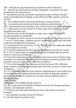 VIII – alteração da carga horária básica de professor efetivo/efetivado;
IX – alteração da carga horária do professor designado, sem prejuízo das aulas
assumidas por ele anteriormente;
X – desempenho que não recomende a permanência, após avaliação feita pela
escola, referendada pelo Colegiado ou pelo Diretor da SRE, quando se tratar de
ANE/IE;
XI – não comparecimento no dia determinado para assumir exercício;
XII – em decorrência de decisão proferida em processo administrativo;
XIII – apresentação de documentação, com vício de origem, para lograr designação.
§ 1º A dispensa prevista nos incisos I e II deste artigo recai sempre em servidor
designado para cargo vago.
§ 2º Não havendo servidor designado em cargo vago, a dispensa recairá em
servidor designado em substituição.
§ 3º Na hipótese de haver mais de um servidor designado na situação prevista no §
1º ou no § 2º deste artigo, a dispensa recai no servidor pior classificado, observada
a ordem de prioridade para designação.
§ 4º A dispensa prevista nos incisos I, II, III, VI, VIII e IX deste artigo não impede
nova designação do servidor.
§ 5º O servidor dispensado de ofício por uma das hipóteses previstas nos incisos
IV, V, VII e X deste artigo só poderá ser novamente designado após decorrido o
prazo de 3 (três) anos da dispensa.
§ 6º O servidor dispensado de ofício na hipótese prevista no inciso XI deste artigo
só poderá ser novamente designado em escola estadual no mesmo município, após
decorrido o prazo de 120 (cento e vinte) dias da dispensa.
§ 7º O servidor dispensado nas hipóteses previstas nos incisos XII e XIII deste
artigo só poderá ser novamente designado após decorrido o prazo de 5 (cinco) anos
da dispensa.
Art. 62 A autoridade responsável pela dispensa fundamentada no inciso XIII do art.
61 encaminhará para o gabinete da Secretaria de Estado de Educação relatório e
documentação pertinentes à dispensa do servidor, para providências junto ao
Ministério Público.
CAPÍTULO IV
DIREÇÃO E VICE-DIREÇÃO DE ESCOLA
Art. 63 A carga horária de trabalho do Diretor de Escola é de 40 (quarenta) horas
semanais, com dedicação exclusiva.
§ 1º O Diretor de Escola pode participar de cursos, observadas as seguintes
condições:
I – seja cumprida a jornada semanal de 40 horas;
II – não haja prejuízo à gestão escolar;

 