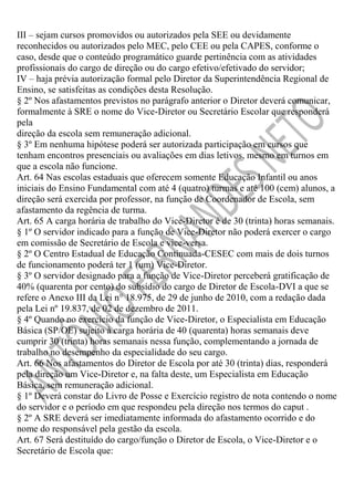 III – sejam cursos promovidos ou autorizados pela SEE ou devidamente
reconhecidos ou autorizados pelo MEC, pelo CEE ou pela CAPES, conforme o
caso, desde que o conteúdo programático guarde pertinência com as atividades
profissionais do cargo de direção ou do cargo efetivo/efetivado do servidor;
IV – haja prévia autorização formal pelo Diretor da Superintendência Regional de
Ensino, se satisfeitas as condições desta Resolução.
§ 2º Nos afastamentos previstos no parágrafo anterior o Diretor deverá comunicar,
formalmente à SRE o nome do Vice-Diretor ou Secretário Escolar que responderá
pela
direção da escola sem remuneração adicional.
§ 3º Em nenhuma hipótese poderá ser autorizada participação em cursos que
tenham encontros presenciais ou avaliações em dias letivos, mesmo em turnos em
que a escola não funcione.
Art. 64 Nas escolas estaduais que oferecem somente Educação Infantil ou anos
iniciais do Ensino Fundamental com até 4 (quatro) turmas e até 100 (cem) alunos, a
direção será exercida por professor, na função de Coordenador de Escola, sem
afastamento da regência de turma.
Art. 65 A carga horária de trabalho do Vice-Diretor é de 30 (trinta) horas semanais.
§ 1º O servidor indicado para a função de Vice-Diretor não poderá exercer o cargo
em comissão de Secretário de Escola e vice-versa.
§ 2º O Centro Estadual de Educação Continuada-CESEC com mais de dois turnos
de funcionamento poderá ter 1 (um) Vice-Diretor.
§ 3º O servidor designado para a função de Vice-Diretor perceberá gratificação de
40% (quarenta por cento) do subsídio do cargo de Diretor de Escola-DVI a que se
refere o Anexo III da Lei n° 18.975, de 29 de junho de 2010, com a redação dada
pela Lei nº 19.837, de 02 de dezembro de 2011.
§ 4º Quando no exercício da função de Vice-Diretor, o Especialista em Educação
Básica (SP/OE) sujeito à carga horária de 40 (quarenta) horas semanais deve
cumprir 30 (trinta) horas semanais nessa função, complementando a jornada de
trabalho no desempenho da especialidade do seu cargo.
Art. 66 Nos afastamentos do Diretor de Escola por até 30 (trinta) dias, responderá
pela direção um Vice-Diretor e, na falta deste, um Especialista em Educação
Básica, sem remuneração adicional.
§ 1º Deverá constar do Livro de Posse e Exercício registro de nota contendo o nome
do servidor e o período em que respondeu pela direção nos termos do caput .
§ 2º A SRE deverá ser imediatamente informada do afastamento ocorrido e do
nome do responsável pela gestão da escola.
Art. 67 Será destituído do cargo/função o Diretor de Escola, o Vice-Diretor e o
Secretário de Escola que:

 