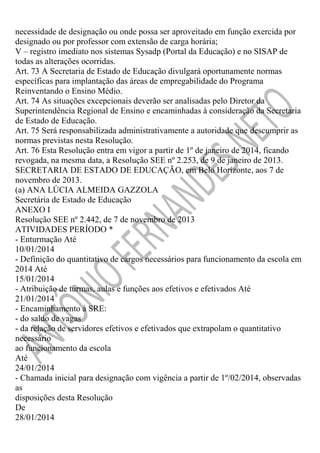 necessidade de designação ou onde possa ser aproveitado em função exercida por
designado ou por professor com extensão de carga horária;
V – registro imediato nos sistemas Sysadp (Portal da Educação) e no SISAP de
todas as alterações ocorridas.
Art. 73 A Secretaria de Estado de Educação divulgará oportunamente normas
específicas para implantação das áreas de empregabilidade do Programa
Reinventando o Ensino Médio.
Art. 74 As situações excepcionais deverão ser analisadas pelo Diretor da
Superintendência Regional de Ensino e encaminhadas à consideração da Secretaria
de Estado de Educação.
Art. 75 Será responsabilizada administrativamente a autoridade que descumprir as
normas previstas nesta Resolução.
Art. 76 Esta Resolução entra em vigor a partir de 1º de janeiro de 2014, ficando
revogada, na mesma data, a Resolução SEE nº 2.253, de 9 de janeiro de 2013.
SECRETARIA DE ESTADO DE EDUCAÇÃO, em Belo Horizonte, aos 7 de
novembro de 2013.
(a) ANA LÚCIA ALMEIDA GAZZOLA
Secretária de Estado de Educação
ANEXO I
Resolução SEE nº 2.442, de 7 de novembro de 2013
ATIVIDADES PERÍODO *
- Enturmação Até
10/01/2014
- Definição do quantitativo de cargos necessários para funcionamento da escola em
2014 Até
15/01/2014
- Atribuição de turmas, aulas e funções aos efetivos e efetivados Até
21/01/2014
- Encaminhamento à SRE:
- do saldo de vagas
- da relação de servidores efetivos e efetivados que extrapolam o quantitativo
necessário
ao funcionamento da escola
Até
24/01/2014
- Chamada inicial para designação com vigência a partir de 1º/02/2014, observadas
as
disposições desta Resolução
De
28/01/2014

 