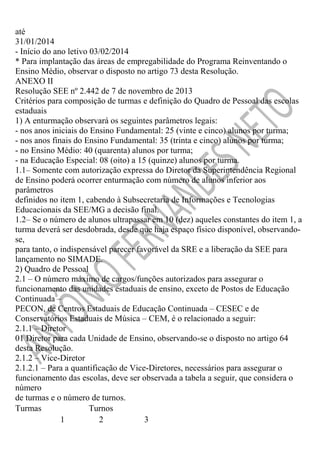 até
31/01/2014
- Início do ano letivo 03/02/2014
* Para implantação das áreas de empregabilidade do Programa Reinventando o
Ensino Médio, observar o disposto no artigo 73 desta Resolução.
ANEXO II
Resolução SEE nº 2.442 de 7 de novembro de 2013
Critérios para composição de turmas e definição do Quadro de Pessoal das escolas
estaduais
1) A enturmação observará os seguintes parâmetros legais:
- nos anos iniciais do Ensino Fundamental: 25 (vinte e cinco) alunos por turma;
- nos anos finais do Ensino Fundamental: 35 (trinta e cinco) alunos por turma;
- no Ensino Médio: 40 (quarenta) alunos por turma;
- na Educação Especial: 08 (oito) a 15 (quinze) alunos por turma.
1.1– Somente com autorização expressa do Diretor da Superintendência Regional
de Ensino poderá ocorrer enturmação com número de alunos inferior aos
parâmetros
definidos no item 1, cabendo à Subsecretaria de Informações e Tecnologias
Educacionais da SEE/MG a decisão final.
1.2– Se o número de alunos ultrapassar em 10 (dez) aqueles constantes do item 1, a
turma deverá ser desdobrada, desde que haja espaço físico disponível, observandose,
para tanto, o indispensável parecer favorável da SRE e a liberação da SEE para
lançamento no SIMADE.
2) Quadro de Pessoal
2.1 – O número máximo de cargos/funções autorizados para assegurar o
funcionamento das unidades estaduais de ensino, exceto de Postos de Educação
Continuada –
PECON, de Centros Estaduais de Educação Continuada – CESEC e de
Conservatórios Estaduais de Música – CEM, é o relacionado a seguir:
2.1.1 – Diretor
01 Diretor para cada Unidade de Ensino, observando-se o disposto no artigo 64
desta Resolução.
2.1.2 – Vice-Diretor
2.1.2.1 – Para a quantificação de Vice-Diretores, necessários para assegurar o
funcionamento das escolas, deve ser observada a tabela a seguir, que considera o
número
de turmas e o número de turnos.
Turmas
Turnos
1
2
3

 