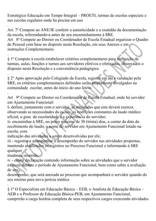 Estratégico Educação em Tempo Integral – PROETI, turmas de escolas especiais e
nas escolas regulares onde há piscina em uso
.
Art. 7º Compete ao ANE/IE conferir a autenticidade e a exatidão da documentação
da escola, referendando-a antes de seu encaminhamento à SRE.
Art 8º Compete ao Diretor ou Coordenador de Escola Estadual organizar o Quadro
de Pessoal com base no disposto nesta Resolução, em seus Anexos e em
instruções Complementares
.
§ 1º Compete à escola estabelecer critérios complementares para atribuição de
turmas, aulas, funções e turnos aos servidores efetivos e efetivados, observados o
disposto nesta Resolução e a conveniência pedagógica
.
§ 2º Após aprovação pelo Colegiado da Escola, registro em ata e validação pela
SRE, os critérios complementares definidos serão amplamente divulgados na
comunidade escolar, antes do início do ano letivo
.
Art 9º Compete ao Diretor ou Coordenador de Escola Estadual, onde há servidor
em Ajustamento Funcional:
I- definir, juntamente com o servidor, as atividades que este deverá exercer,
observando as necessidades da escola, as restrições constantes do laudo médico
oficial, o grau de escolaridade e a experiência do servidor;
ii- encaminhar à SRE, no prazo máximo de 30 (trinta) dias, a contar da data do
recebimento do laudo, o nome do servidor em Ajustamento Funcional lotado na
escola, com
indicação das atividades a serem desenvolvidas por ele;
iii - registrar e acompanhar o desempenho do servidor nas atividades propostas,
mantendo atualizados os registros no Processo Funcional e informando à SRE
qualquer
mudança ocorrida;
iv - emitir declaração contendo informação sobre as atividades que o servidor
exerceu durante o período de Ajustamento Funcional, bem como sobre a avaliação
de seu
desempenho, que será anexada ao processo que acompanhará o servidor quando do
seu retorno para nova perícia médica
.
§ 1º O Especialista em Educação Básica – EEB, o Analista de Educação Básica –
AEB e o Professor de Educação Básica-PEB, em Ajustamento Funcional,
cumprirão a carga horária completa de seus respectivos cargos exercendo atividades

 