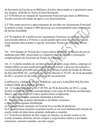 na Secretaria da Escola ou na Biblioteca Escolar, observando-se o quantitativo para
tais funções definido no Anexo II desta Resolução.
§ 2º O Professor em situação de Ajustamento Funcional que atuar na Biblioteca
Escolar exercerá atividades de apoio a seu funcionamento
.
§ 3º Não sendo possível o aproveitamento do servidor em Ajustamento Funcional
na própria escola, compete à SRE processar seu remanejamento para outra escola
da mesma localidade
.
§ 4º Na hipótese de o professor em Ajustamento Funcional ser detentor de cargo
com jornada inferior a 24 horas, a escola poderá aproveitar 02 (dois) servidores
nessa situação para assumir a vaga de Assistente Técnico de Educação Básica ATB
.
Art 10 O Quadro de Pessoal dos Conservatórios Estaduais de Música deverá ser
analisado pela SRE, observando-se o disposto nesta Resolução e orientações
complementares da Secretaria de Estado de Educação
.
Art. 11 A chefia imediata do servidor detentor de outro cargo efetivo, emprego ou
função pública ou que receba proventos, deverá instruir o processo de acúmulo a
ser encaminhado pela SRE para análise da Diretoria Central de Gestão de Direitos
do Servidor/SEPLAG, conforme previsto no Decreto nº 45.841, de 26 de dezembro
de 2011, no prazo de até cinco dias úteis do seu protocolo
.
CAPÍTuLO ii ATRiBuiÇÃO DE TuRMAS, AuLAS E FuNÇÕES SEÇÃO iDA
CARGA HOR áRiA OBRiGATÓRiA
Art 12 Conforme dispõe a Lei nº 20 592, de 28 de dezembro de 2012, a carga
horária semanal de trabalho correspondente a um cargo de Professor de Educação
Básica com jornada de 24 (vinte e quatro) horas compreende:
I – 16 (dezesseis) horas semanais destinadas à docência;
II – 8 (oito) horas semanais destinadas a atividades extraclass
e, observada a seguinte distribuição:
a) 4 (quatro) horas semanais em local de livre escolha do professor;
b) 4 (quatro) horas semanais na própria escola ou em local definido pela direção da
escola, sendo até duas horas semanais dedicadas a reuniões.
§ 1° O professor detentor de dois cargos ou funções, na mesma escola ou em
escolas estaduais distintas, deverá cumprir a carga horária relativa a atividades
extraclasse, inclusive reuniões, nos dois cargos

 