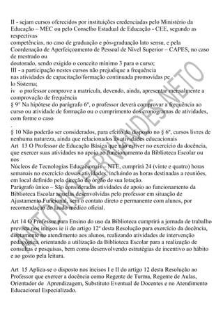 II - sejam cursos oferecidos por instituições credenciadas pelo Ministério da
Educação – MEC ou pelo Conselho Estadual de Educação - CEE, segundo as
respectivas
competências, no caso de graduação e pós-graduação lato sensu, e pela
Coordenação de Aperfeiçoamento de Pessoal de Nível Superior – CAPES, no caso
de mestrado ou
doutorado, sendo exigido o conceito mínimo 3 para o curso;
III - a participação nestes cursos não prejudique a frequência
nas atividades de capacitação/formação continuada promovidas pe
lo Sistema;
iv o professor comprove a matrícula, devendo, ainda, apresentar mensalmente a
comprovação de frequência
§ 9° Na hipótese do parágrafo 6º, o professor deverá comprovar a frequência ao
curso ou atividade de formação ou o cumprimento dos cronogramas de atividades,
com forme o caso
.
§ 10 Não poderão ser considerados, para efeito do disposto no § 6º, cursos livres de
nenhuma natureza, ainda que relacionados às atividades educacionais
Art 13 O Professor de Educação Básica que não estiver no exercício da docência,
que exercer suas atividades no apoio ao funcionamento da Biblioteca Escolar ou
nos
Núcleos de Tecnologias Educacionais – NTE, cumprirá 24 (vinte e quatro) horas
semanais no exercício dessas atividades, incluindo as horas destinadas a reuniões,
em local definido pela direção do órgão de sua lotação.
Parágrafo único – São consideradas atividades de apoio ao funcionamento da
Biblioteca Escolar aquelas desenvolvidas pelo professor em situação de
Ajustamento Funcional, sem o contato direto e permanente com alunos, por
recomendação do laudo médico oficial.
Art 14 O Professor para Ensino do uso da Biblioteca cumprirá a jornada de trabalho
prevista nos incisos ie ii do artigo 12º desta Resolução para exercício da docência,
diretamente no atendimento aos alunos, realizando atividades de intervenção
pedagógica, orientando a utilização da Biblioteca Escolar para a realização de
consultas e pesquisas, bem como desenvolvendo estratégias de incentivo ao hábito
e ao gosto pela leitura.
Art 15 Aplica-se o disposto nos incisos I e II do artigo 12 desta Resolução ao
Professor que exercer a docência como Regente de Turma, Regente de Aulas,
Orientador de Aprendizagem, Substituto Eventual de Docentes e no Atendimento
Educacional Especializado.

 
