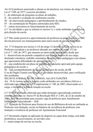 Art 16 O professor autorizado a afastar-se da docência, nos termos do artigo 152 da
Lei nº 7109, de 1977, exercerá atividades:
I – de elaboração de programa ou plano de trabalho;
II – de controle e avaliação do rendimento escolar;
III – de intervenção pedagógica e aprofundamento de estudos;
IV – de coordenação de Projetos autorizados pela SEE;
V – outras necessárias ao funcionamento da escola.
§ 1º As atividades a que se referem os incisos I a v serão atribuídas ao professor,
pela direção da escola
.
§ 2º Não sendo possível o aproveitamento do professor na própria escola, a SRE
deverá processar seu remanejamento para outra escola da mesma localidade
.
Art 17 O disposto nos incisos I e II do artigo 12 desta Resolução aplica-se ao
Professor excedente e ao professor afastado nos termos do artigo 152 da
Lei nº 7 .109, de 1977, que atuarem na intervenção pedagógica, desde que:
I – desenvolvam em período compatível com a carga horária de seu cargo,
destinada à docência, trabalho sistemático de intervenção pedagógica com alunos
que apresentam dificuldades de aprendizagem;
II – seja estabelecido um plano de trabalho devidamente aprovado pela equipe
pedagógica da escola; e
III – haja acompanhamento da equipe pedagógica da escola, da SR
E ou do Órgão Central com relação às atividades desenvolvidas, para verificação
dos resultados.
SEÇÃO II ATRiBuiÇÃO DE TuRMAS, AuLAS E FuNÇÕES
Art. 18 As turmas, aulas e funções serão atribuídas aos servidores efetivos e
efetivados nos termos da Lei Complementar n° 100, de 2007, observando-se o
cargo, a titulação e a data de lotação na escola
.
§ 1º O PEB efetivo ou efetivado que tenha formação especializada conforme
critérios definidos no Anexo IV da Resolução SEE nº 2.441, de 22 de outubro de
2013, deve ter prioridade para assumir vaga de professor para Atendimento
Educacional Especializado – AEE.
§ 2º A função de Professor para Ensino do uso da Biblioteca deverá ser atribuída ao
Professor sem titulação, exceto na hipótese de excedência de professor com
titulação e existência de professor em Ajustamento Funcional
.
§ 3º Ocorrendo empate na aplicação do disposto no caput deste artigo, será dada
preferência, sucessivamente, ao servidor com:
I – maior tempo de serviço na escola;

 