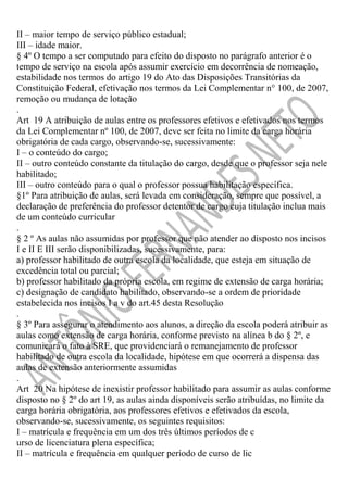 II – maior tempo de serviço público estadual;
III – idade maior.
§ 4º O tempo a ser computado para efeito do disposto no parágrafo anterior é o
tempo de serviço na escola após assumir exercício em decorrência de nomeação,
estabilidade nos termos do artigo 19 do Ato das Disposições Transitórias da
Constituição Federal, efetivação nos termos da Lei Complementar n° 100, de 2007,
remoção ou mudança de lotação
.
Art 19 A atribuição de aulas entre os professores efetivos e efetivados nos termos
da Lei Complementar nº 100, de 2007, deve ser feita no limite da carga horária
obrigatória de cada cargo, observando-se, sucessivamente:
I – o conteúdo do cargo;
II – outro conteúdo constante da titulação do cargo, desde que o professor seja nele
habilitado;
III – outro conteúdo para o qual o professor possua habilitação específica.
§1º Para atribuição de aulas, será levada em consideração, sempre que possível, a
declaração de preferência do professor detentor de cargo cuja titulação inclua mais
de um conteúdo curricular
.
§ 2 º As aulas não assumidas por professor que não atender ao disposto nos incisos
I e II E III serão disponibilizadas, sucessivamente, para:
a) professor habilitado de outra escola da localidade, que esteja em situação de
excedência total ou parcial;
b) professor habilitado da própria escola, em regime de extensão de carga horária;
c) designação de candidato habilitado, observando-se a ordem de prioridade
estabelecida nos incisos I a v do art.45 desta Resolução
.
§ 3º Para assegurar o atendimento aos alunos, a direção da escola poderá atribuir as
aulas como extensão de carga horária, conforme previsto na alínea b do § 2º, e
comunicará o fato à SRE, que providenciará o remanejamento de professor
habilitado de outra escola da localidade, hipótese em que ocorrerá a dispensa das
aulas de extensão anteriormente assumidas
.
Art 20 Na hipótese de inexistir professor habilitado para assumir as aulas conforme
disposto no § 2º do art 19, as aulas ainda disponíveis serão atribuídas, no limite da
carga horária obrigatória, aos professores efetivos e efetivados da escola,
observando-se, sucessivamente, os seguintes requisitos:
I – matrícula e frequência em um dos três últimos períodos de c
urso de licenciatura plena específica;
II – matrícula e frequência em qualquer período de curso de lic

 