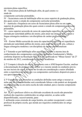 enciatura plena específica;
III – licenciatura plena de habilitação afim, da qual conste o e
studo do
componente curricular pretendido;
IV – licenciatura curta de habilitação afim ou curso superior de graduação plena,
dos quais conste o estudo do componente curricular pretendido;
V – matrícula e frequência em curso de licenciatura plena afim ou em curso
superior de graduação plena dos quais conste o estudo do componente curricular
pretendido;
VI – curso superior acrescido de curso de capacitação específica ou experiência
atestada por autoridade pública de ensino, para atuar nas áreas de arte, cultura e
língua estrangeira moderna e em disciplinas de caráter profissionalizan
te;
VII – Ensino Médio acrescido de curso de capacitação específica ou experiência
atestada por autoridade pública de ensino, para atuar nas áreas de arte, cultura e
língua estrangeira moderna e em disciplinas de caráter profissionalizan
te.
§ 1º Entende-se por habilitação afim aquela que compõe a mesma área de
conhecimento dos componentes curriculares do Ensino Fundamental e Médio,
conforme disposto na Resolução SEE nº 2 197, publicada no “Minas Gerais” de 27
de outubro de 2012, considerando a formação acadêmica
.
§ 2º Compete à direção da escola, juntamente com o ANE/Inspetor Escolar, analisar
a documentação do professor para definir se o mesmo atende às condições previstas nos incisos do caput, devendo ser levada em consideração a maior afinidade
entre a experiência do professor e os componentes curriculares disponíveis para o
seu aproveitamento
.
§ 3º O professor que preencher as condições definidas neste artigo e recusar as
aulas que lhe forem atribuídas será considerado faltoso e não poderá ser designado
na própria escola ou em outra escola da rede estadual, para o mesmo componente
curricular
.
Art 21 Se o professor efetivo ou efetivado excedente da escola não preencher
nenhum dos requisitos estabelecidos no artigo anterior, as aulas serão
disponibilizadas, sucessivamente, para:
I atribuição como extensão de carga horária, em caráter excepcional, a outro
professor da própria escola, que atenda aos requisitos estabelecidos no artigo
anterior;

 