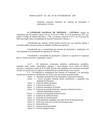 RESOLUÇÃO Nº 227, DE 09 DE FEVEREIRO DE 2007
Estabelece requisitos referentes aos sistemas de iluminação e
sinalização de veículos.
O CONSELHO NACIONAL DE TRÂNSITO – CONTRAN, usando da
competência que lhe confere o inciso I do art. 12 da Lei nº 9503, de 23 de setembro de 1997, que
institui o Código de Trânsito Brasileiro – CTB, e conforme o Decreto nº 4711, de 29 de maio de
2003, que dispõe sobre a coordenação do Sistema Nacional de Trânsito, e
Considerando que nenhum veículo poderá transitar nas vias terrestres abertas à
circulação pública sem que ofereça as condições mínimas de segurança;
Considerando que a normalização dos sistemas de iluminação e sinalização é de
vital importância na manutenção da segurança do Trânsito;
Considerando a necessidade de aperfeiçoar e atualizar os requisitos de segurança
para os veículos nacionais e importados, resolve:
Art.1º - Os automóveis, camionetas, utilitários, caminhonetes, caminhões,
caminhão trator, ônibus, microônibus, reboques e semi-reboques novos saídos de fábrica,
nacionais e importados a partir de 01.01.2009, deverão estar equipados com sistema de iluminação
veicular, de acordo com as exigências estabelecidas por esta Resolução e seus Anexos.
§ 1º - Os dispositivos componentes dos sistemas de iluminação e de sinalização
veicular devem atender ao estabelecido nos Anexos que fazem parte dessa Resolução:
Anexo 1 - Instalação de dispositivos de iluminação e sinalização luminosa.
Anexo 2 – Faróis principais emitindo fachos assimétricos e equipados com
lâmpadas de filamento.
Anexo 3 – Faróis de neblina dianteiros.
Anexo 4 – Lanternas de marcha-a-ré.
Anexo 5 – Lanternas indicadores de direção.
Anexo 6 – Lanternas de posição dianteiras e traseiras, lanternas de freio e
lanternas delimitadoras traseiras.
Anexo 7 – Lanterna de iluminação da placa traseira.
Anexo 8 – Lanternas de neblina traseiras.
Anexo 9 – Lanternas de estacionamento.
Anexo 10 – Faróis principais equipados com fonte de luz de descarga de gás.
Anexo 11 – Fonte de luz para uso em farol de descarga de gás.
Anexo 12 – Retrorrefletores.
Anexo 13 – Lanterna de posição lateral.
Anexo 14 – Farol de rodagem diurna.
 
