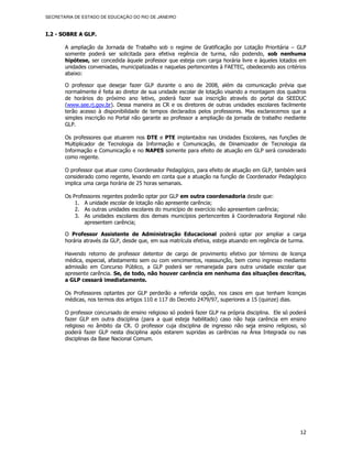 SECRETARIA DE ESTADO DE EDUCAÇÃO DO RIO DE JANEIRO



I.2 - SOBRE A GLP.

       A ampliação da Jornada de Trabalho sob o regime de Gratificação por Lotação Prioritária – GLP
       somente poderá ser solicitada para efetiva regência de turma, não podendo, sob nenhuma
       hipótese, ser concedida àquele professor que esteja com carga horária livre e àqueles lotados em
       unidades conveniadas, municipalizadas e naquelas pertencentes à FAETEC, obedecendo aos critérios
       abaixo:

       O professor que desejar fazer GLP durante o ano de 2008, além da comunicação prévia que
       normalmente é feita ao diretor de sua unidade escolar de lotação visando a montagem dos quadros
       de horários do próximo ano letivo, poderá fazer sua inscrição através do portal da SEEDUC
       (www.see.rj.gov.br). Dessa maneira as CR e os diretores de outras unidades escolares facilmente
       terão acesso à disponibilidade de tempos declarados pelos professores. Mas esclarecemos que a
       simples inscrição no Portal não garante ao professor a ampliação da jornada de trabalho mediante
       GLP.

       Os professores que atuarem nos DTE e PTE implantados nas Unidades Escolares, nas funções de
       Multiplicador de Tecnologia da Informação e Comunicação, de Dinamizador de Tecnologia da
       Informação e Comunicação e no NAPES somente para efeito de atuação em GLP será considerado
       como regente.

       O professor que atuar como Coordenador Pedagógico, para efeito de atuação em GLP, também será
       considerado como regente, levando em conta que a atuação na função de Coordenador Pedagógico
       implica uma carga horária de 25 horas semanais.

       Os Professores regentes poderão optar por GLP em outra coordenadoria desde que:
           1. A unidade escolar de lotação não apresente carência;
           2. As outras unidades escolares do município de exercício não apresentem carência;
           3. As unidades escolares dos demais municípios pertencentes à Coordenadoria Regional não
               apresentem carência;

       O Professor Assistente de Administração Educacional poderá optar por ampliar a carga
       horária através da GLP, desde que, em sua matrícula efetiva, esteja atuando em regência de turma.

       Havendo retorno de professor detentor de cargo de provimento efetivo por término de licença
       médica, especial, afastamento sem ou com vencimentos, reassunção, bem como ingresso mediante
       admissão em Concurso Público, a GLP poderá ser remanejada para outra unidade escolar que
       apresente carência. Se, de todo, não houver carência em nenhuma das situações descritas,
       a GLP cessará imediatamente.

       Os Professores optantes por GLP perderão a referida opção, nos casos em que tenham licenças
       médicas, nos termos dos artigos 110 e 117 do Decreto 2479/97, superiores a 15 (quinze) dias.

       O professor concursado de ensino religioso só poderá fazer GLP na própria disciplina. Ele só poderá
       fazer GLP em outra disciplina (para a qual esteja habilitado) caso não haja carência em ensino
       religioso no âmbito da CR. O professor cuja disciplina de ingresso não seja ensino religioso, só
       poderá fazer GLP nesta disciplina após estarem supridas as carências na Área Integrada ou nas
       disciplinas da Base Nacional Comum.




                                                                                                       12
 