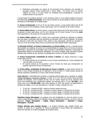 SECRETARIA DE ESTADO DE EDUCAÇÃO DO RIO DE JANEIRO



           3. Professores concursados em regime de 40 (quarenta) horas semanais, com atuação na
              Educação Infantil, Ensino Fundamental e Ensino Médio - 30 (trinta) horas em efetiva
              regência de turma e 10 (dez) horas em atividades técnico-pedagógicas, cumpridas na
              unidade escolar em que atuem.

       A carga horária do professor docente I (16 h semanais, sendo 12 h em efetiva regência de turma)
       será distribuída, preferencialmente, em 03 dias na semana na conformidade da matriz curricular e
       atendidas as necessidades da unidade escolar.

       No Ensino Fundamental, do 6º ao 9º ano de horário parcial, a carga horária diária será de 05
       (cinco) tempos, de 50 (cinqüenta) minutos cada tempo, com um intervalo de 20 (vinte) minutos.

       No Ensino Médio diurno, de horário parcial, a carga horária diária será de 06 (seis) tempos, de 50
       (cinqüenta) minutos cada tempo, com 01 (um) intervalo de 20 (vinte) minutos. O turno da noite
       será organizado em 06 tempos de 40 (quarenta) minutos.

       No Ensino Médio noturno, caso o diretor ache conveniente, poderão ser utilizados os sábados
       para que sejam ministradas aulas das disciplinas de Educação Física e Ensino Religioso. Os tempos
       de segunda a sexta feira que ficarem livres, devido a essa organização, deverão ser alocados no
       inicio ou no fim da jornada. Dessa forma, os horários das aulas estarão melhor organizados.

       Na Educação Infantil, no Ensino Fundamental e no Ensino Médio, diurnos, a jornada escolar
       diária poderá ser ampliada, de acordo com a disponibilidade de espaço físico, de recursos humanos,
       identificada a demanda da comunidade, após consulta à Coordenadoria Regional e autorização da
       Subsecretaria-Adjunta de Planejamento Pedagógico. No horário ampliado serão oferecidos projetos
       definidos pela unidade escolar, devendo seu planejamento constar do Projeto Pedagógico.

       No Ensino Fundamental, modalidade de Jovens e Adultos, em regime presencial, a carga
       horária diária será de:
           1. 04 (quatro) tempos de 45 (quarenta e cinco) minutos equivalentes às 3 horas utilizadas até
               o ano de 2005, no ciclo único;
           2. 04 (quatro) tempos de 45 (quarenta e cinco) minutos nas fases que correspondem ao
               segundo segmento do Ensino Fundamental.

       No Ensino Médio, modalidade de Educação de Jovens e Adultos, a carga horária será de 25
       (vinte e cinco) tempos semanais de 45 (quarenta e cinco) minutos e 2 (dois) tempos através de
       estudos modulares, totalizando 27 (vinte e sete) tempos semanais.

       Curso Normal: o QHI/2008 está mantendo o tratamento diferenciado para a disciplina de estágio
       “Prática Pedagógica e Iniciação à Pesquisa”. A partir do 2º ano, 50% dos tempos dessa disciplina
       poderão ser alocados, como acontece de fato, fora do horário regular da turma. Portanto cada
       turma será identificada com a codificação indicada, por exemplo, para o 2º ano, CN-2001 e será
       criada outra turma CN-EST-2001 onde serão alocados os 50% dos tempos correspondentes à
       disciplina de estágio, no 2º ano, equivalentes a 3 tempos. A seguir o detalhe por ano:

               1º   ano   CN   -   2   tempos   de   PPIP   -   dentro do horário regular da turma
               2º   ano   CN   -   6   tempos   de   PPIP   -   3 tempos no horário regular e 3 tempos fora do horário
               3º   ano   CN   -   8   tempos   de   PPIP   -   4 tempos no horário regular e 4 tempos fora do horário
               4º   ano   CN   -   8   tempos   de   PPIP   -   4 tempos no horário regular e 4 tempos fora do horário

       Disciplina Língua Estrangeira: em qualquer uma das modalidades ou níveis de ensino em que
       exista a citada disciplina, deverá ser indicada a língua selecionada para lecionar, na turma, entre as
       seguintes: Língua Estrangeira – Inglês, Língua Estrangeira – Espanhol e Língua
       Estrangeira – Francês.

       Projeto definido pela Unidade Escolar – os Projetos definidos pela Unidade Escolar que
       constam na matriz do 2º segmento do Ensino Fundamental e Ensino Médio são obrigatórias e
       devem ser definidas no Projeto Pedagógico da Unidade Escolar.



                                                                                                                         16
 