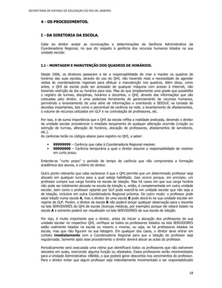 SECRETARIA DE ESTADO DE EDUCAÇÃO DO RIO DE JANEIRO



       4 - OS PROCEDIMENTOS.


       I - DA DIRETORIA DA ESCOLA.

       Cabe ao diretor acatar as convocações e determinações da Gerência Administrativa da
       Coordenadoria Regional, no que diz respeito à gerência dos recursos humanos lotados na sua
       unidade escolar.


       I.1 - MONTAGEM E MANUTENÇÃO DOS QUADROS DE HORÁRIOS.

       Desde 2006, os diretores passaram a ter a responsabilidade de criar e manter os quadros de
       horários das suas escolas, através do uso do QHI, não havendo mais a necessidade de agendar
       visitas às coordenadorias regionais para efetuar a manutenção nos quadros. Além disso, como
       antes, o QHI da escola pode ser acessado de qualquer máquina com acesso à Internet, não
       havendo restrição de dia ou horários para isso. Mas do que simplesmente uma grade que possibilita
       o registro de turmas, disciplinas, horários e docentes, o QHI, através das informações que são
       colocadas pelo diretor, é uma poderosa ferramenta de gerenciamento de recursos humanos,
       permitindo o levantamento de uma série de informações e orientando a SEEDUC na tomada de
       decisões importantes, tais como o percentual de carência na rede, o levantamento de afastamentos,
       o volume de recursos utilizados em GLP e na contratação de professores, etc.

       Por isso, é de suma importância que o QHI da escola reflita a realidade praticada, devendo o diretor
       da unidade escolar providenciar o imediato lançamento de qualquer alteração ocorrida (criação ou
       extinção de turmas, alteração de horários, alocação de professores, afastamentos de servidores,
       etc.).
       As carências terão os códigos abaixo para registro no QHI, a saber:

               99999999 – Carência que cabe à Coordenadoria Regional resolver.
               00000000 – Carência temporária a qual o diretor assume a responsabilidade de resolver
               em curto prazo.

       Entende-se “curto prazo” o período de tempo de carência que não comprometa a formação
       acadêmica dos alunos, a critério do diretor.

       Outro ponto relevante que cabe esclarecer é que o QHI permite que um determinado professor seja
       alocado em qualquer turma para a qual esteja habilitado. Isso ocorre porque, em princípio, um
       professor cumpre sua carga horária na escola de lotação. Mas há casos em que sua carga horária
       não pode ser totalmente alocada na escola de lotação e, então, é complementada em outra unidade
       escolar, bem como o professor optante por GLP pode exercê-la em unidade escolar que não seja a
       de lotação, inclusive em outra Coordenadoria Regional próxima. De outro modo: o professor pode
       estar lotado numa escola A, mas o diretor de uma escola B pode alocá-lo na sua unidade escolar em
       regime de GLP. Porém, o diretor da escola B não poderá lançar qualquer observação para o docente
       na tela SERVIDORES do QHI da escola (licenças médicas, por exemplo) porque ele estará lotado na
       escola A e somente poderá ser visualizado na tela SERVIDORES de sua escola de lotação.

       Por isso, é muito importante que o diretor, antes de iniciar a alocação dos professores de sua
       unidade escolar no respectivo QHI, verifique se todos os professores listados na tela SERVIDORES
       estão realmente lotados na escola ou mesmo o inverso, ou seja, se há professores lotados na
       escola, mas que não figuram na sua listagem. Em qualquer dos casos, o diretor deve entrar em
       contato imediatamente com a Coordenadoria Regional para que a lotação do professor seja
       regularizada. Somente após esse procedimento o diretor deverá alocar as aulas do professor.

       Periodicamente será executada uma rotina que identificará todos os professores que não estiverem
       alocados em aulas, exercendo alguma função ou afastados. Esses professores serão movimentados
       para a Unidade Administrativa 186666, o que poderá gerar descontos nos vencimentos do professor.
       Para o diretor evitar que algum professor seja indevidamente movimentado e ser responsabilizado


                                                                                                        18
 